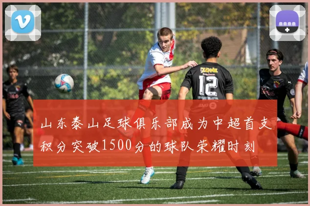 山东泰山足球俱乐部成为中超首支积分突破1500分的球队荣耀时刻