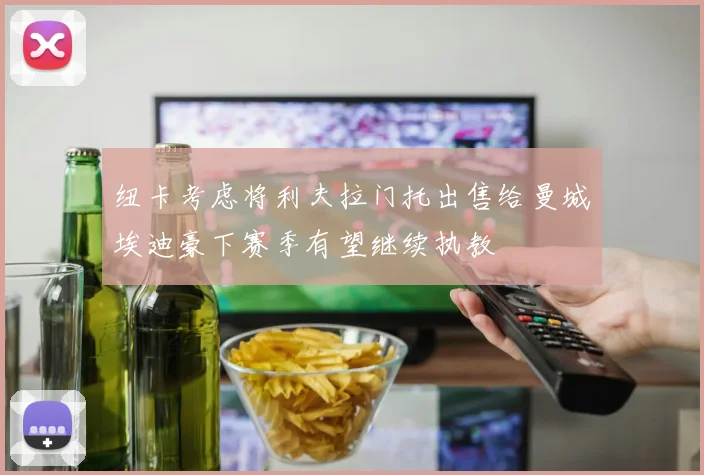 纽卡考虑将利夫拉门托出售给曼城埃迪豪下赛季有望继续执教
