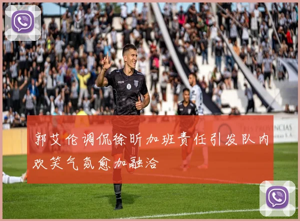 郭艾伦调侃徐昕加班责任引发队内欢笑气氛愈加融洽