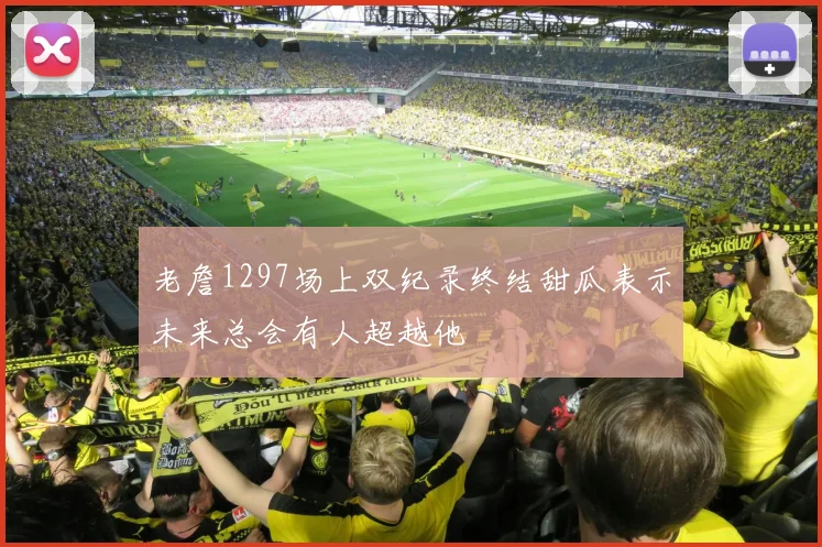 老詹1297场上双纪录终结甜瓜表示未来总会有人超越他