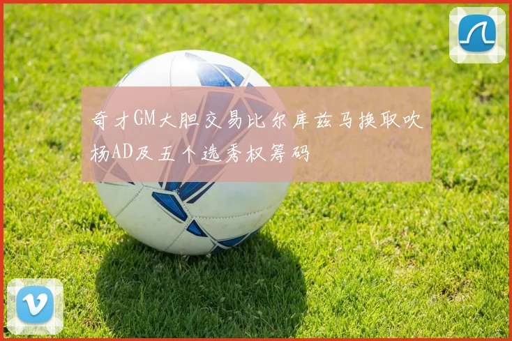 奇才GM大胆交易比尔库兹马换取吹杨AD及五个选秀权筹码