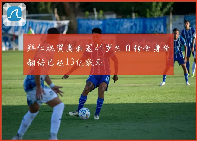 拜仁祝贺奥利塞24岁生日转会身价翻倍已达13亿欧元