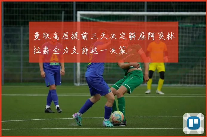 曼联高层提前三天决定解雇阿莫林拉爵全力支持这一决策