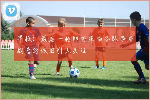 早报：最后一轮即将来临各队争夺战悬念依旧引人关注