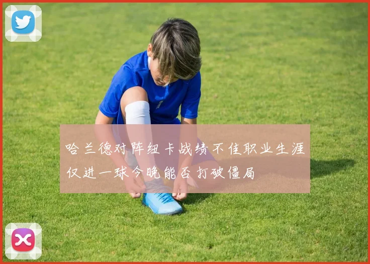 哈兰德对阵纽卡战绩不佳职业生涯仅进一球今晚能否打破僵局