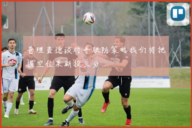 普理查德谈对手联防策略我们将把握空位果断投三分