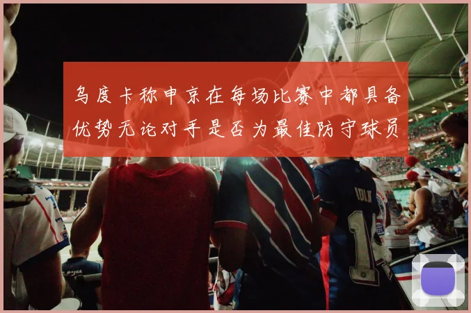 乌度卡称申京在每场比赛中都具备优势无论对手是否为最佳防守球员