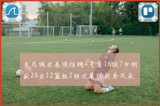 克尼佩尔表现惊艳4号秀16投7中斩获20分12篮板2助攻展现新秀风采