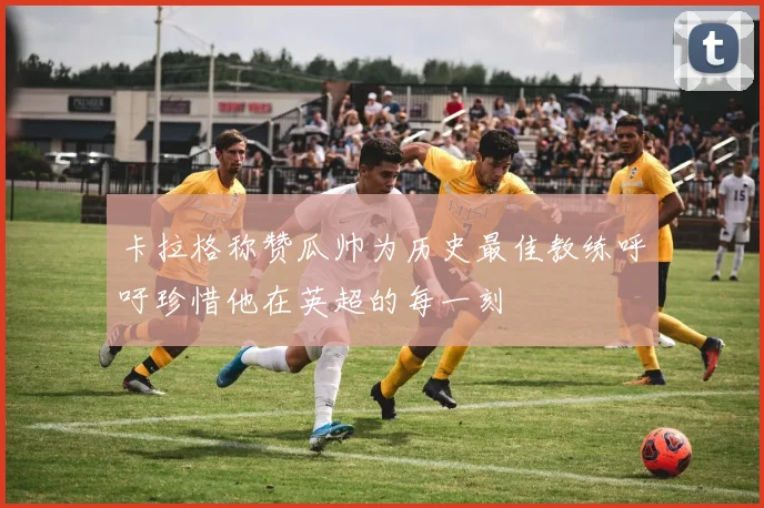 卡拉格称赞瓜帅为历史最佳教练呼吁珍惜他在英超的每一刻