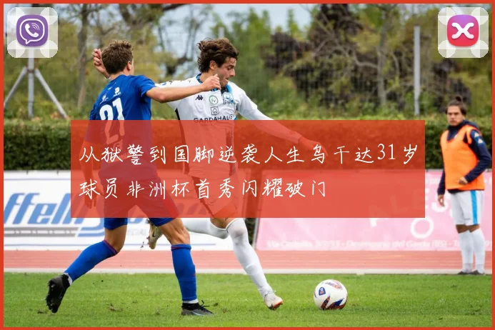 从狱警到国脚逆袭人生乌干达31岁球员非洲杯首秀闪耀破门
