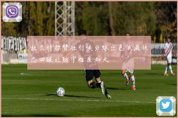 杜兰特称赞独行侠分球出色浓眉状态回暖让防守难度加大
