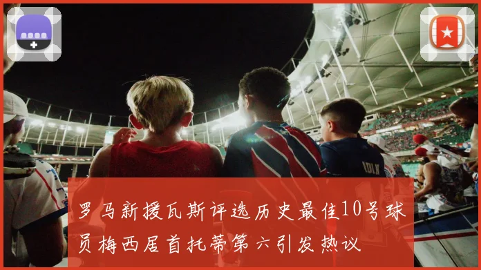 罗马新援瓦斯评选历史最佳10号球员梅西居首托蒂第六引发热议