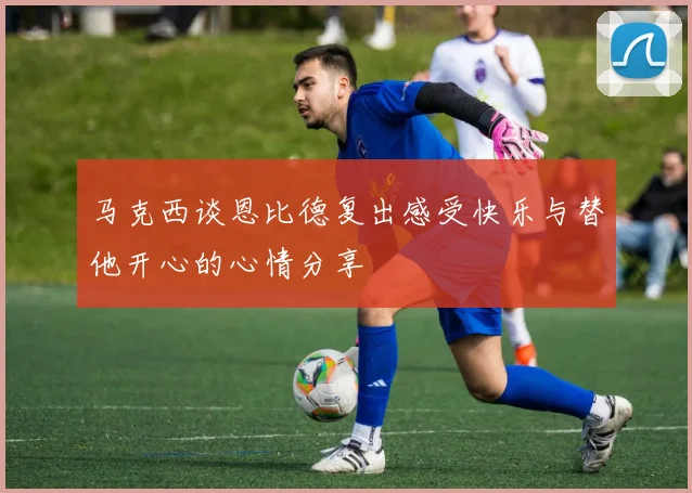 马克西谈恩比德复出感受快乐与替他开心的心情分享