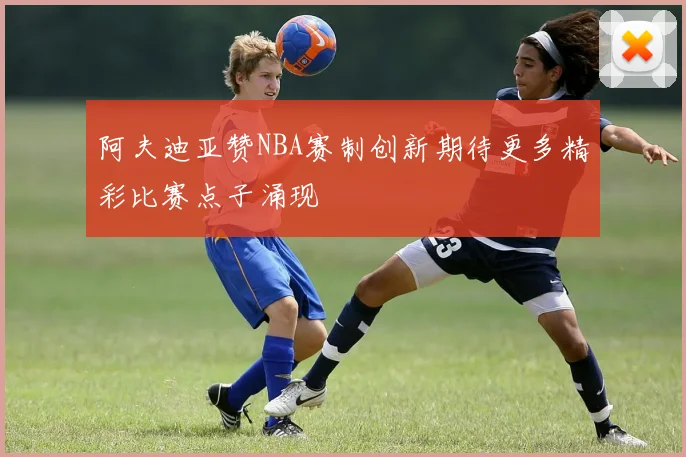 阿夫迪亚赞NBA赛制创新期待更多精彩比赛点子涌现