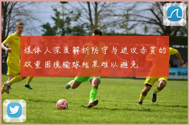 媒体人深度解析防守与进攻赤贫的双重困境输球结果难以避免
